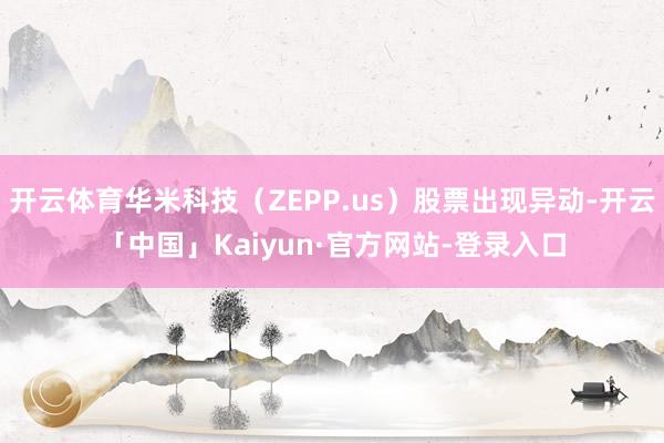 开云体育华米科技（ZEPP.us）股票出现异动-开云「中国」Kaiyun·官方网站-登录入口