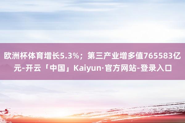 欧洲杯体育增长5.3%；第三产业增多值765583亿元-开云「中国」Kaiyun·官方网站-登录入口