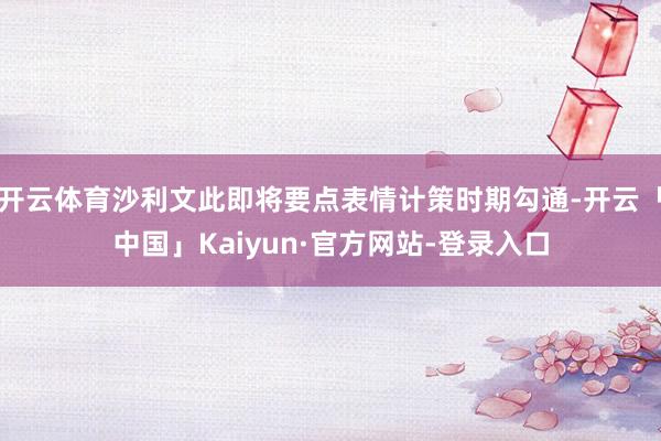 开云体育沙利文此即将要点表情计策时期勾通-开云「中国」Kai
