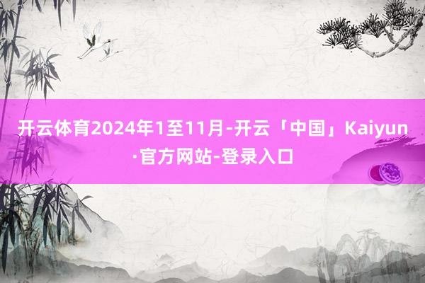 开云体育2024年1至11月-开云「中国」Kaiyun·官方