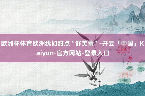 欧洲杯体育欧洲犹如甜点“舒芙蕾”-开云「中国」Kaiyun·