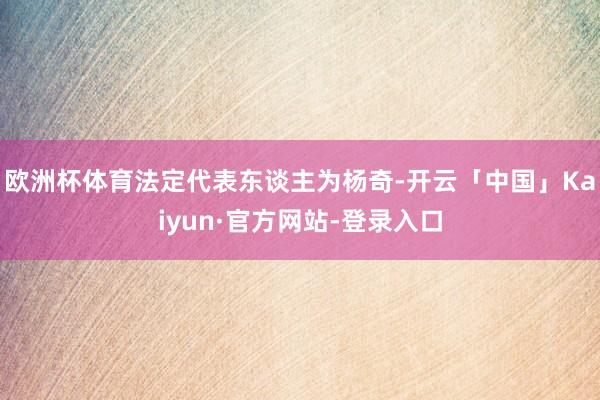 欧洲杯体育法定代表东谈主为杨奇-开云「中国」Kaiyun·官