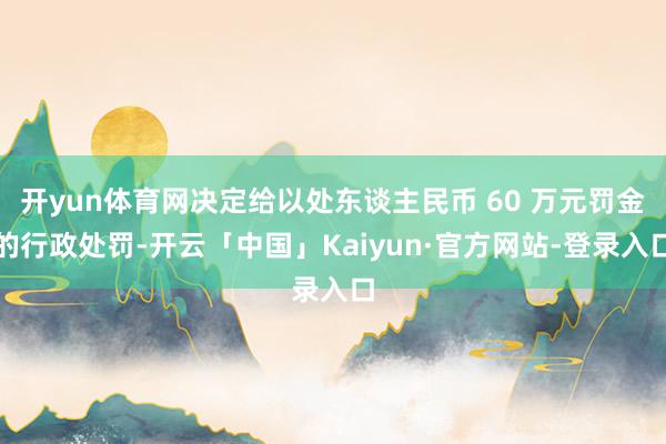 开yun体育网决定给以处东谈主民币 60 万元罚金的行政处罚