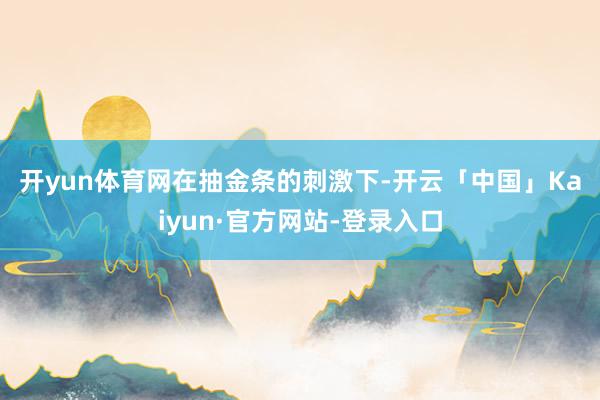 开yun体育网 在抽金条的刺激下-开云「中国」Kaiyun·官方网站-登录入口