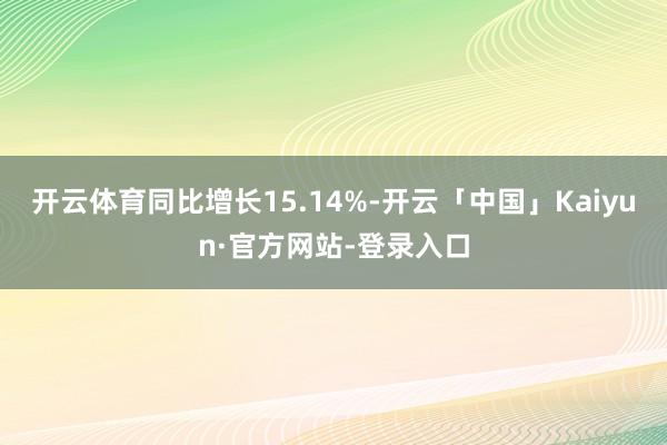 开云体育同比增长15.14%-开云「中国」Kaiyun·官方网站-登录入口