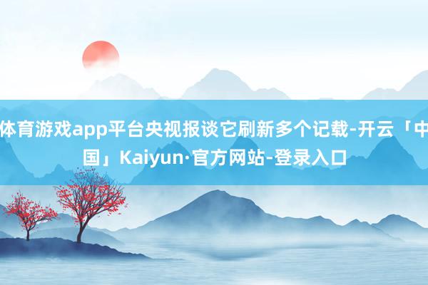体育游戏app平台央视报谈它刷新多个记载-开云「中国」Kai