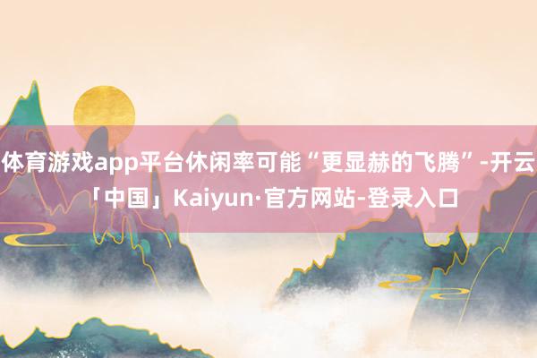 体育游戏app平台休闲率可能“更显赫的飞腾”-开云「中国」Kaiyun·官方网站-登录入口