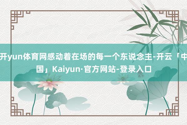 开yun体育网感动着在场的每一个东说念主-开云「中国」Kaiyun·官方网站-登录入口
