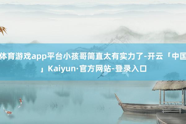 体育游戏app平台小孩哥简直太有实力了-开云「中国」Kaiyun·官方网站-登录入口