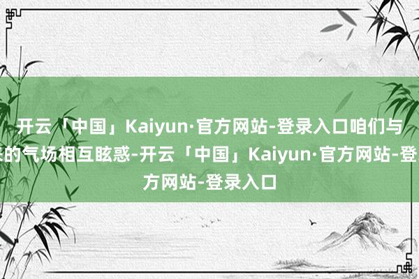 开云「中国」Kaiyun·官方网站-登录入口咱们与生俱来的气场相互眩惑-开云「中国」Kaiyun·官方网站-登录入口